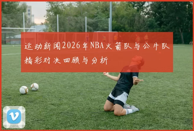 运动新闻2026年NBA火箭队与公牛队精彩对决回顾与分析