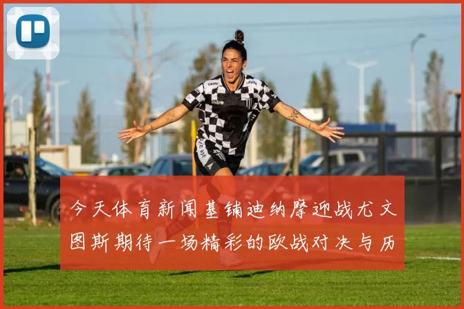 今天体育新闻基铺迪纳摩迎战尤文图斯期待一场精彩的欧战对决与历史交锋
