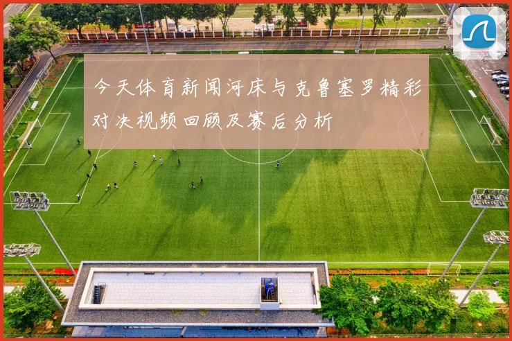 今天体育新闻河床与克鲁塞罗精彩对决视频回顾及赛后分析