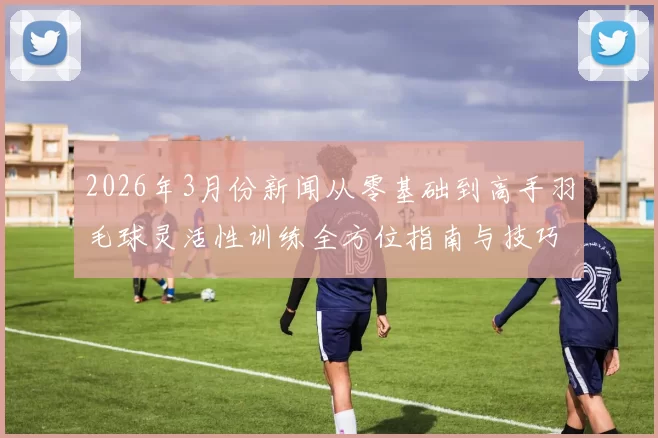 2026年3月份新闻从零基础到高手羽毛球灵活性训练全方位指南与技巧分享